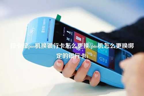 拉卡拉pos机换银行卡怎么更换(pos机怎么更换绑定的银行卡)