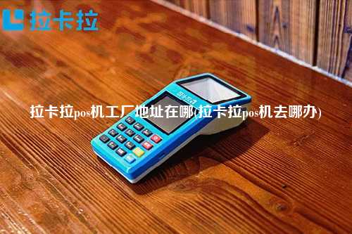 拉卡拉pos机工厂地址在哪(拉卡拉pos机去哪办)
