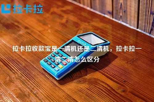 拉卡拉收款宝是一清机还是二清机，拉卡拉一清二清怎么区分